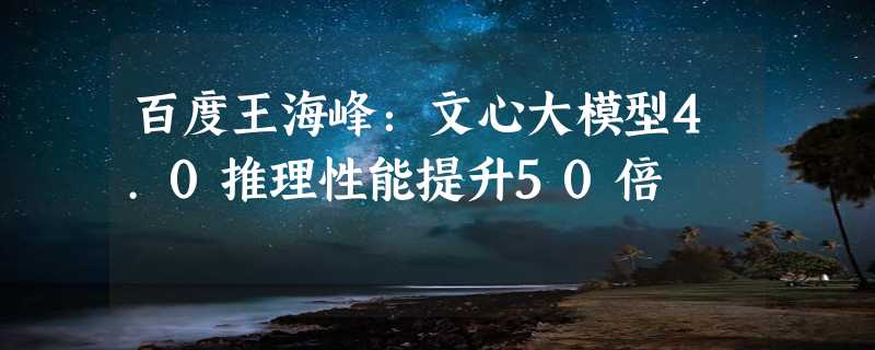 百度王海峰：文心大模型4.0推理性能提升50倍