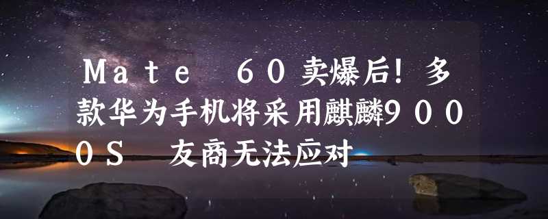 Mate 60卖爆后！多款华为手机将采用麒麟9000S 友商无法应对