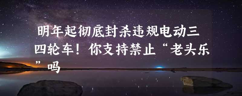 明年起彻底封杀违规电动三四轮车！你支持禁止“老头乐”吗