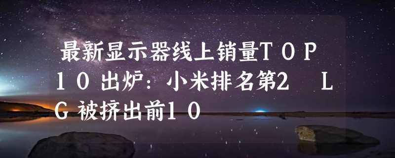 最新显示器线上销量TOP10出炉：小米排名第2 LG被挤出前10