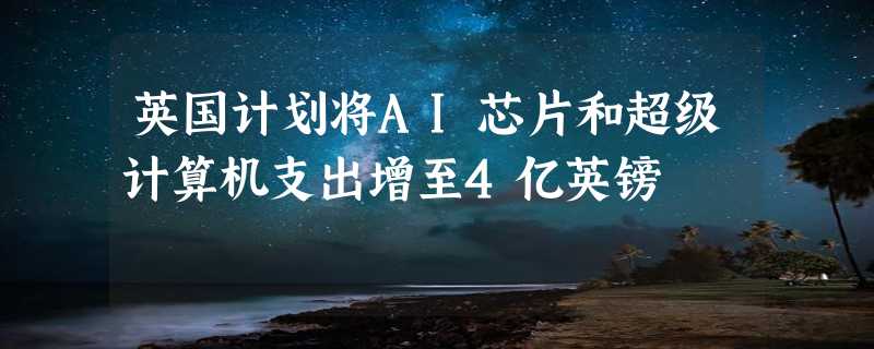 英国计划将AI芯片和超级计算机支出增至4亿英镑