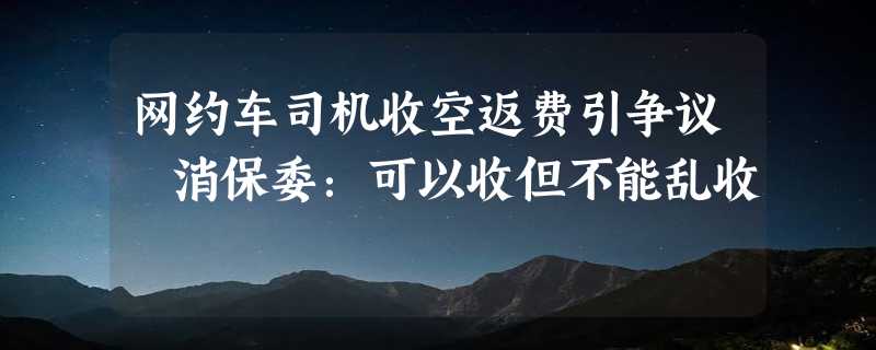 网约车司机收空返费引争议 消保委：可以收但不能乱收