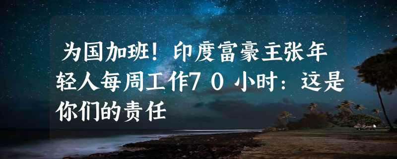 为国加班！印度富豪主张年轻人每周工作70小时：这是你们的责任