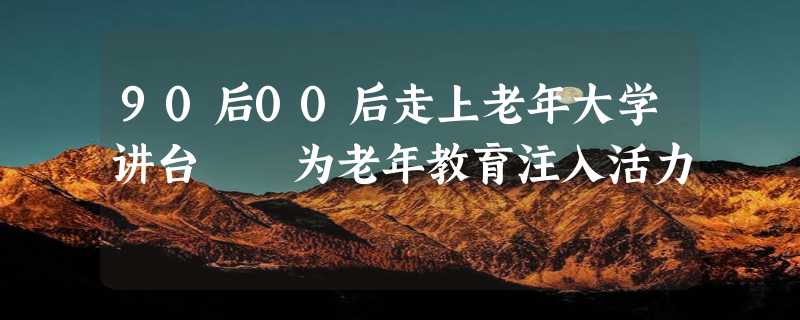 90后00后走上老年大学讲台  为老年教育注入活力