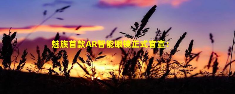 魅族首款AR智能眼镜正式官宣：只需支付1元即可参与盲订优惠