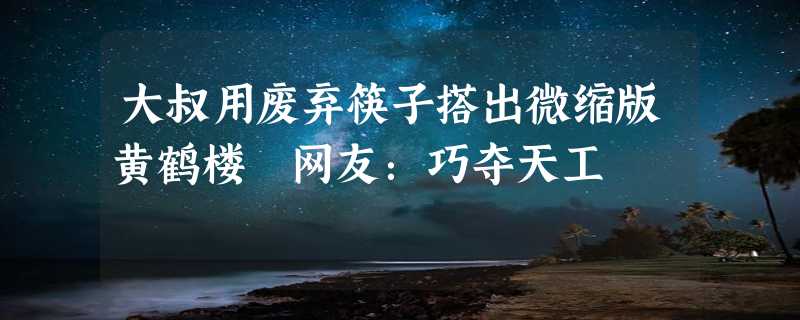 大叔用废弃筷子搭出微缩版黄鹤楼 网友：巧夺天工