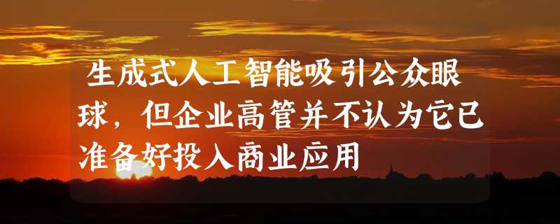 生成式人工智能吸引公众眼球，但企业高管并不认为它已准备好投入商业应用