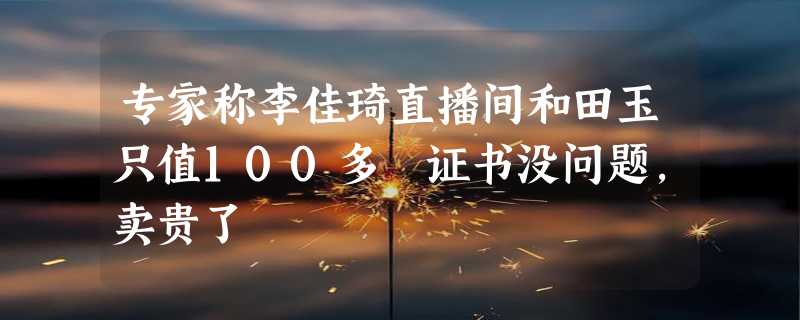 专家称李佳琦直播间和田玉只值100多 证书没问题，卖贵了