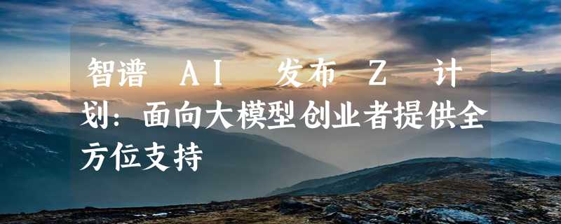 智谱 AI 发布 Z 计划：面向大模型创业者提供全方位支持