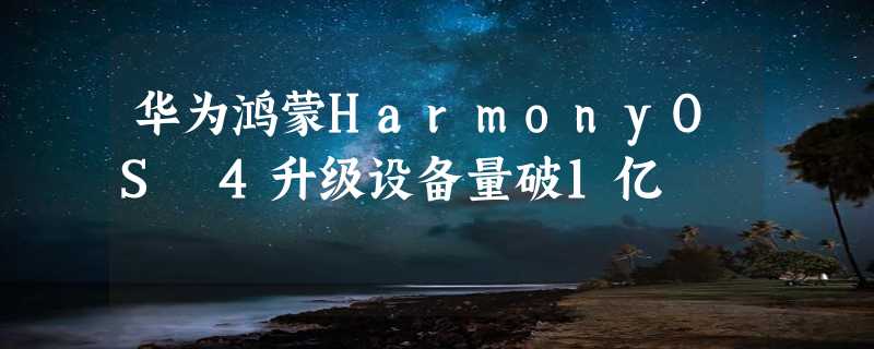 华为鸿蒙HarmonyOS 4升级设备量破1亿