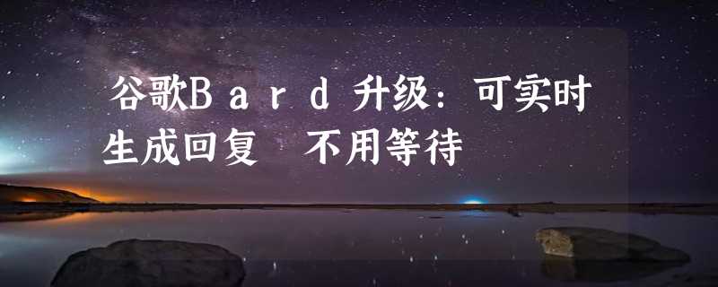 谷歌Bard升级：可实时生成回复 不用等待