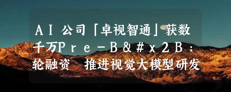 AI公司「卓视智通」获数千万Pre-B+轮融资 推进视觉大模型研发