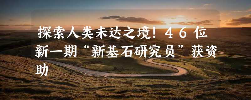 探索人类未达之境！46位新一期“新基石研究员”获资助