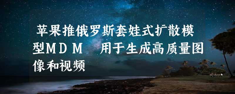 苹果推俄罗斯套娃式扩散模型MDM 用于生成高质量图像和视频