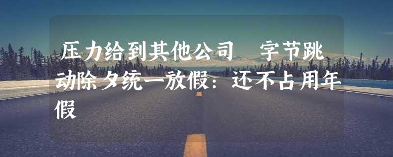 压力给到其他公司 字节跳动除夕统一放假：还不占用年假