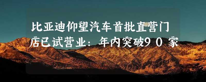 比亚迪仰望汽车首批直营门店已试营业：年内突破90家