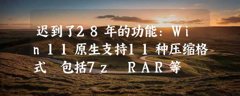 迟到了28年的功能：Win11原生支持11种压缩格式 包括7z RAR等