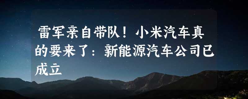 雷军亲自带队！小米汽车真的要来了：新能源汽车公司已成立