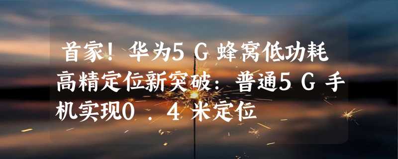 首家！华为5G蜂窝低功耗高精定位新突破：普通5G手机实现0.4米定位