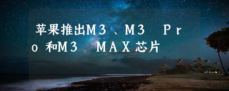 苹果推出M3、M3 Pro和M3 MAX芯片