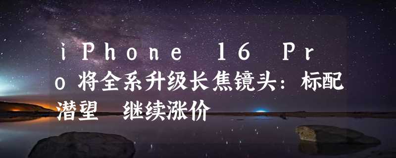 iPhone 16 Pro将全系升级长焦镜头：标配潜望 继续涨价