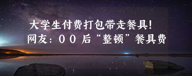 大学生付费打包带走餐具！网友：00后“整顿”餐具费