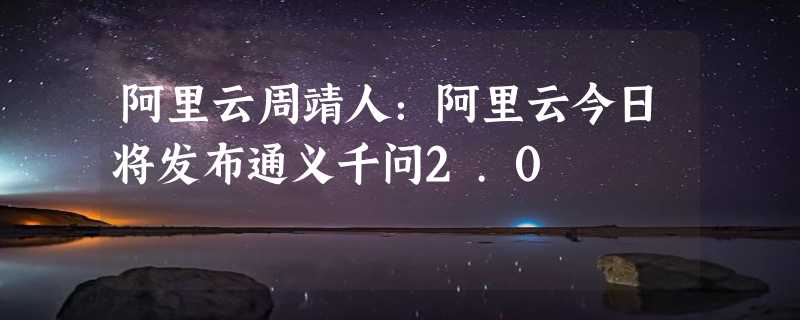 阿里云周靖人：阿里云今日将发布通义千问2.0