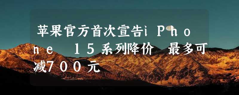 苹果官方首次宣告iPhone 15系列降价 最多可减700元