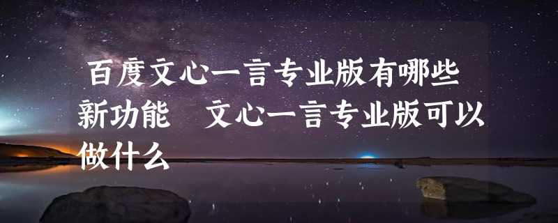 百度文心一言专业版有哪些新功能 文心一言专业版可以做什么