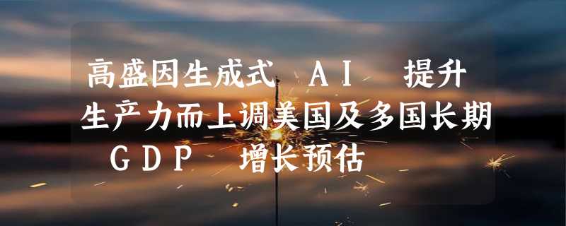 高盛因生成式 AI 提升生产力而上调美国及多国长期 GDP 增长预估