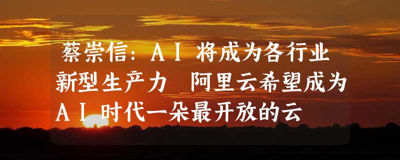 蔡崇信：AI将成为各行业新型生产力 阿里云希望成为AI时代一朵最开放的云