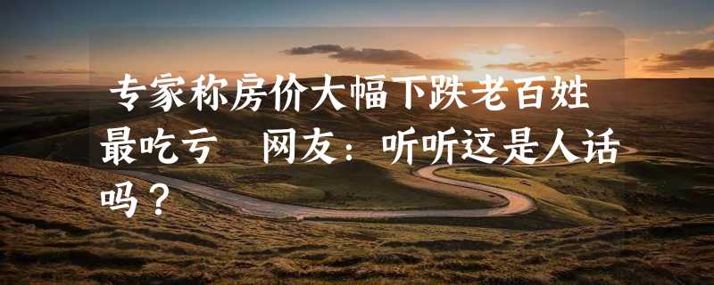 专家称房价大幅下跌老百姓最吃亏 网友：听听这是人话吗？