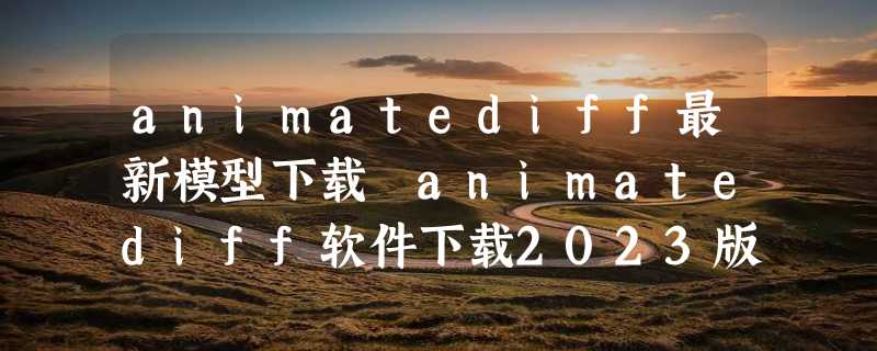 animatediff最新模型下载 animatediff软件下载2023版地址