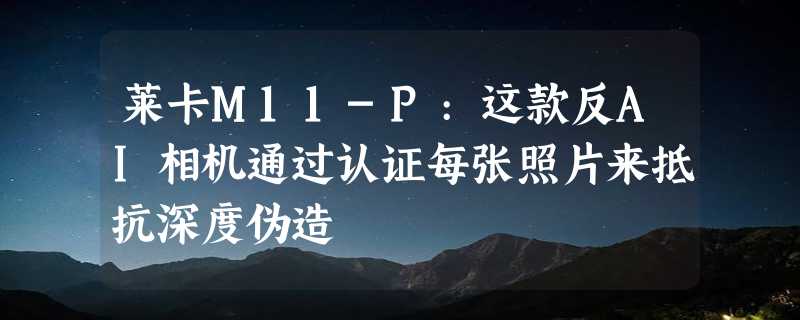 莱卡M11-P:这款反AI相机通过认证每张照片来抵抗深度伪造