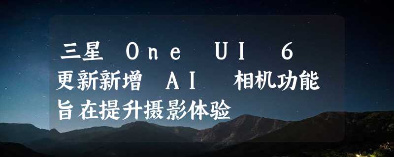 三星 One UI 6 更新新增 AI 相机功能 旨在提升摄影体验