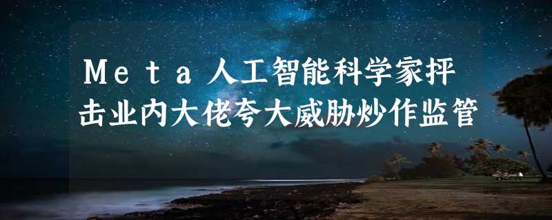 Meta人工智能科学家抨击业内大佬夸大威胁炒作监管