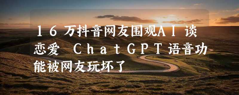 16万抖音网友围观AI谈恋爱 ChatGPT语音功能被网友玩坏了