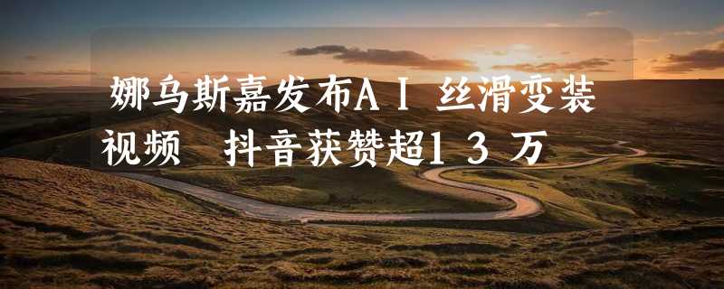 娜乌斯嘉发布AI丝滑变装视频 抖音获赞超13万