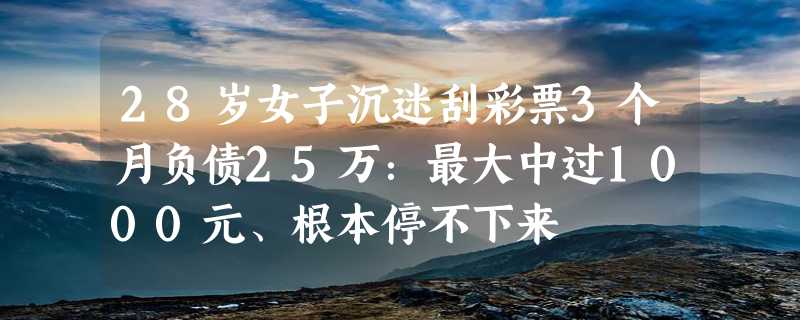 28岁女子沉迷刮彩票3个月负债25万：最大中过1000元、根本停不下来