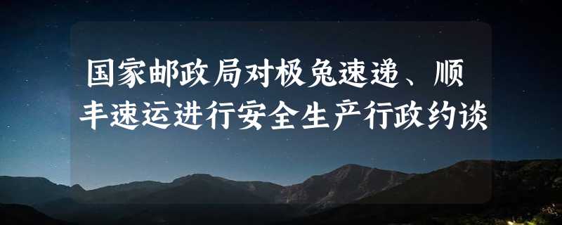 国家邮政局对极兔速递、顺丰速运进行安全生产行政约谈