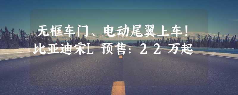 无框车门、电动尾翼上车！比亚迪宋L预售：22万起