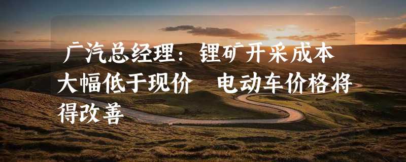 广汽总经理：锂矿开采成本大幅低于现价 电动车价格将得改善