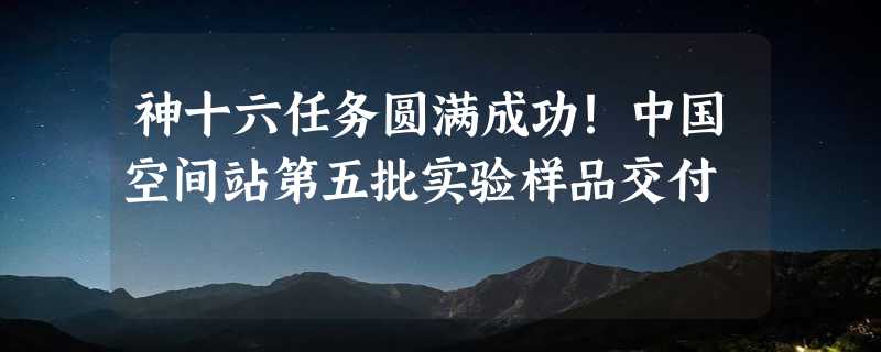 神十六任务圆满成功！中国空间站第五批实验样品交付