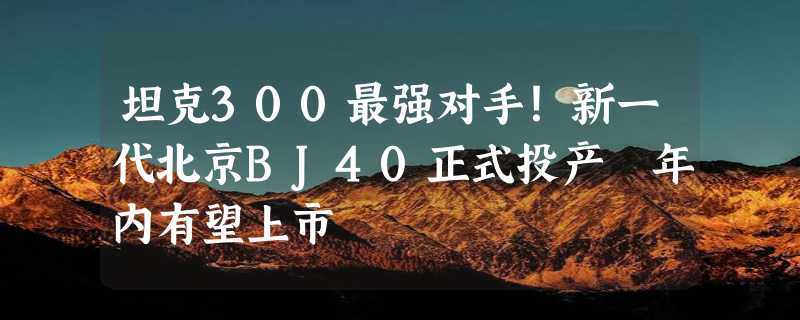 坦克300最强对手！新一代北京BJ40正式投产 年内有望上市