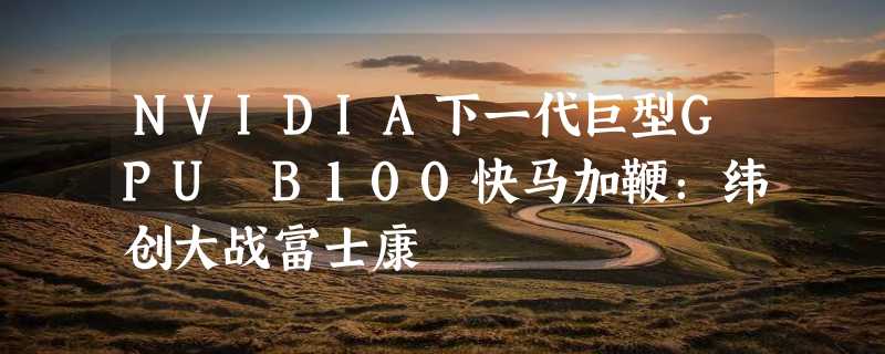 NVIDIA下一代巨型GPU B100快马加鞭：纬创大战富士康