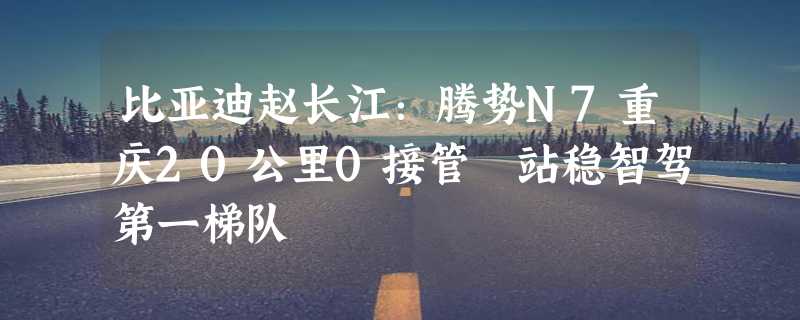 比亚迪赵长江：腾势N7重庆20公里0接管 站稳智驾第一梯队