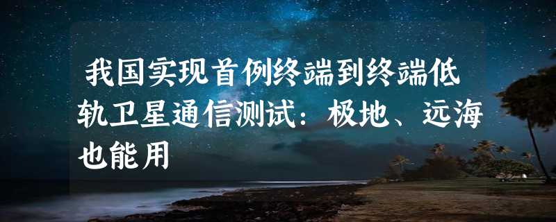 我国实现首例终端到终端低轨卫星通信测试：极地、远海也能用