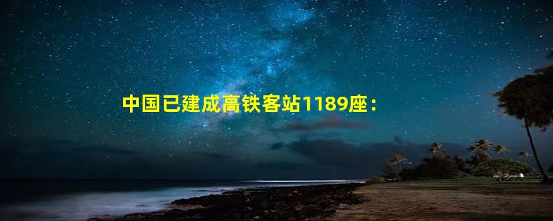 中国已建成高铁客站1189座：4年后高铁5.3万公里