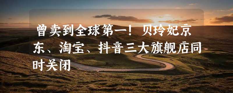 曾卖到全球第一！贝玲妃京东、淘宝、抖音三大旗舰店同时关闭