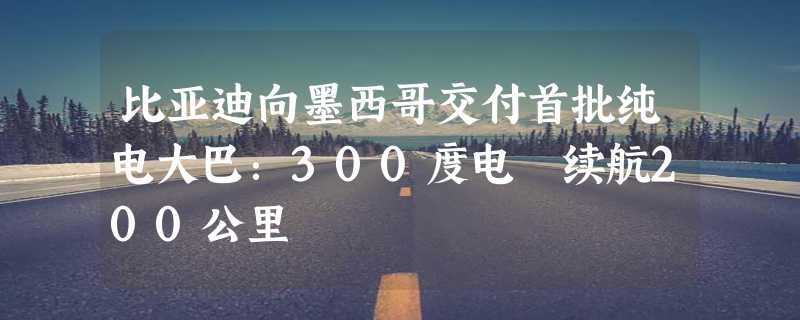 比亚迪向墨西哥交付首批纯电大巴：300度电 续航200公里